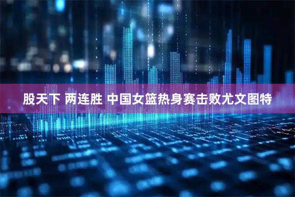 股天下 两连胜 中国女篮热身赛击败尤文图特