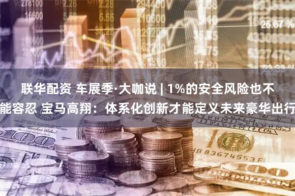 联华配资 车展季·大咖说 | 1%的安全风险也不能容忍 宝马高翔：体系化创新才能定义未来豪华出行