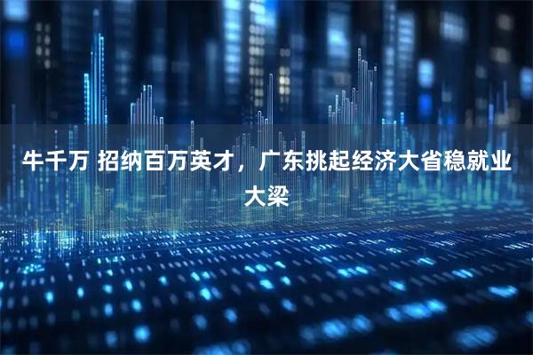 牛千万 招纳百万英才，广东挑起经济大省稳就业大梁