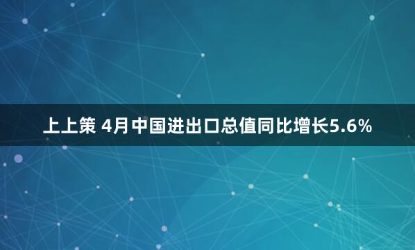 上上策 4月中国进出口总值同比增长5.6%