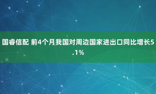 国睿信配 前4个月我国对周边国家进出口同比增长5.1%