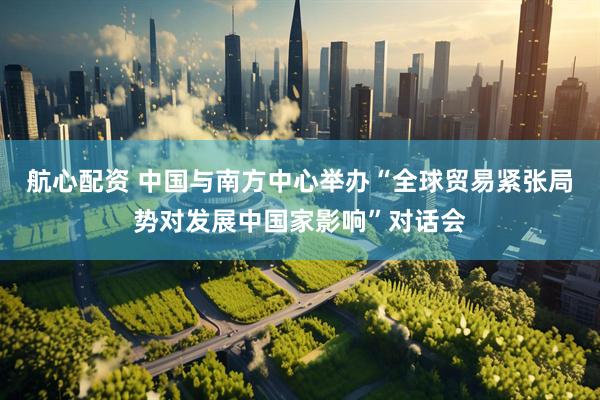 航心配资 中国与南方中心举办“全球贸易紧张局势对发展中国家影响”对话会