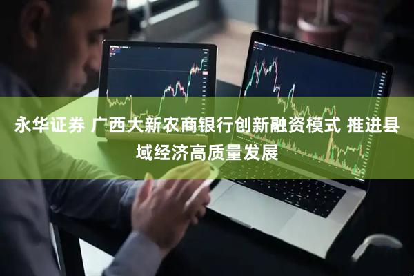 永华证券 广西大新农商银行创新融资模式 推进县域经济高质量发展
