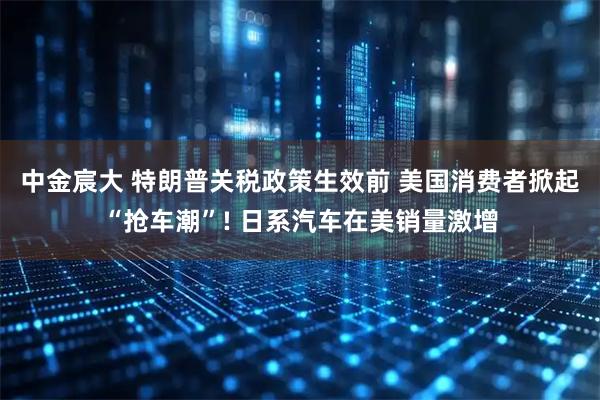 中金宸大 特朗普关税政策生效前 美国消费者掀起“抢车潮”! 日系汽车在美销量激增
