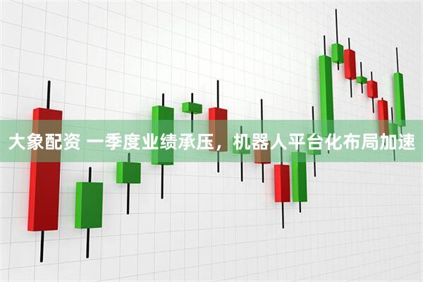 大象配资 一季度业绩承压，机器人平台化布局加速