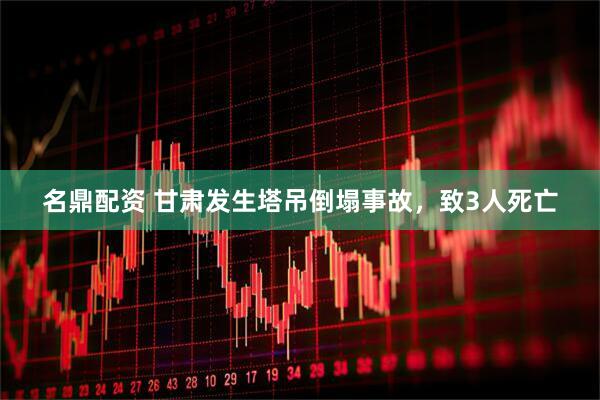 名鼎配资 甘肃发生塔吊倒塌事故，致3人死亡