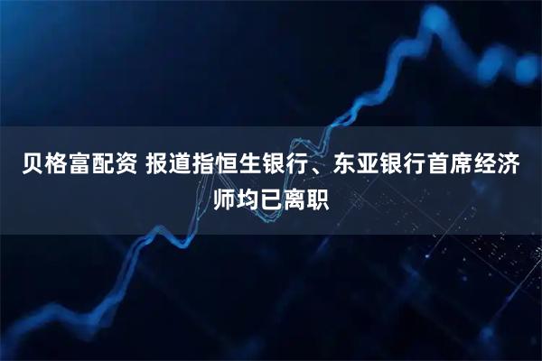 贝格富配资 报道指恒生银行、东亚银行首席经济师均已离职
