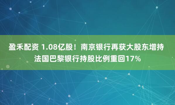 盈禾配资 1.08亿股！南京银行再获大股东增持 法国巴黎银行持股比例重回17%