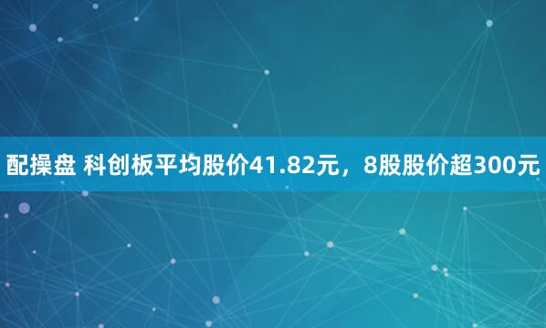 配操盘 科创板平均股价41.82元，8股股价超300元