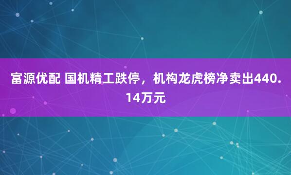 富源优配 国机精工跌停，机构龙虎榜净卖出440.14万元