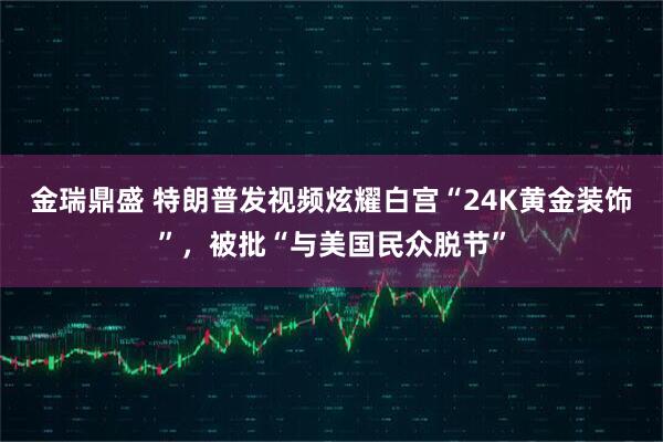 金瑞鼎盛 特朗普发视频炫耀白宫“24K黄金装饰”，被批“与美国民众脱节”
