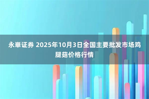 永崋证券 2025年10月3日全国主要批发市场鸡腿菇价格行情