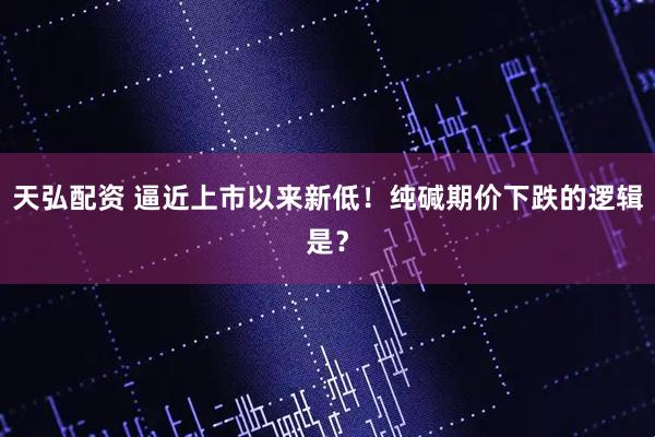 天弘配资 逼近上市以来新低！纯碱期价下跌的逻辑是？