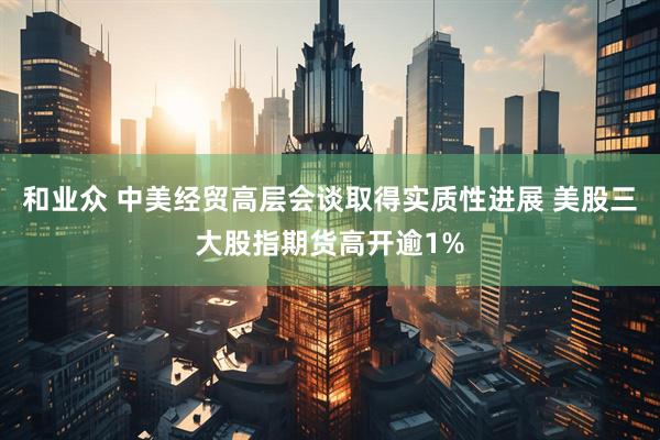 和业众 中美经贸高层会谈取得实质性进展 美股三大股指期货高开逾1%