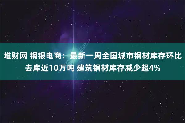 堆财网 钢银电商：最新一周全国城市钢材库存环比去库近10万吨 建筑钢材库存减少超4%