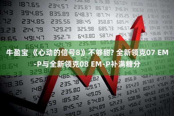 牛盈宝 《心动的信号8》不够甜? 全新领克07 EM-P与全新领克08 EM-P补满糖分