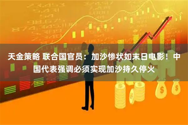 天金策略 联合国官员:加沙惨状如末日电影!中国代表强调必须实现加沙持久停火