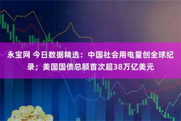 永宝网 今日数据精选:中国社会用电量创全球纪录;美国国债总额首次超38万亿美元