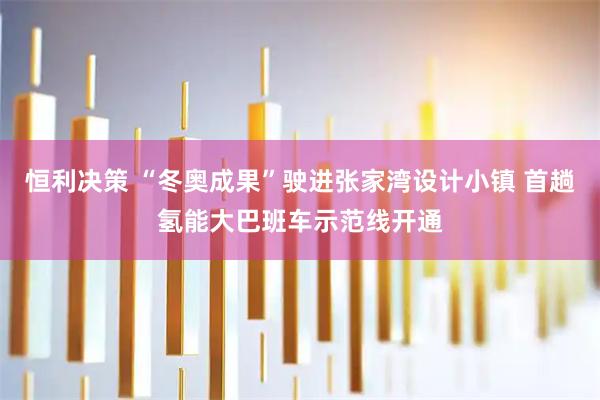 恒利决策 “冬奥成果”驶进张家湾设计小镇 首趟氢能大巴班车示范线开通