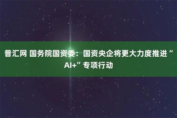 普汇网 国务院国资委：国资央企将更大力度推进“AI+”专项行动