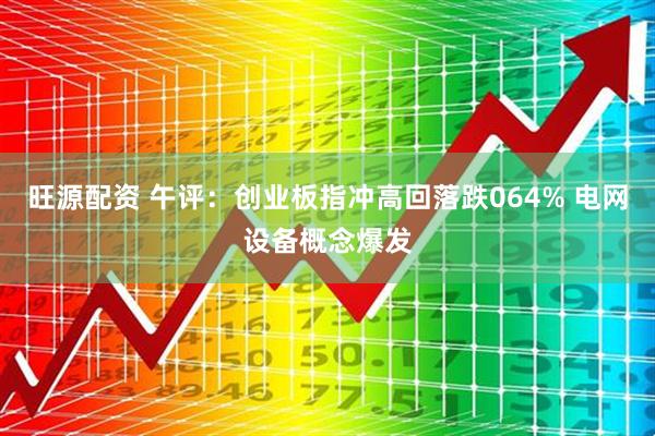 旺源配资 午评：创业板指冲高回落跌064% 电网设备概念爆发