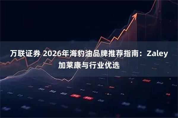 万联证券 2026年海豹油品牌推荐指南：Zaley加莱康与行业优选