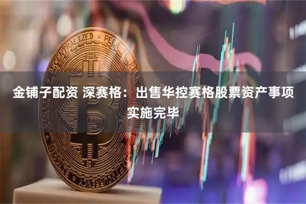 金铺子配资 深赛格：出售华控赛格股票资产事项实施完毕