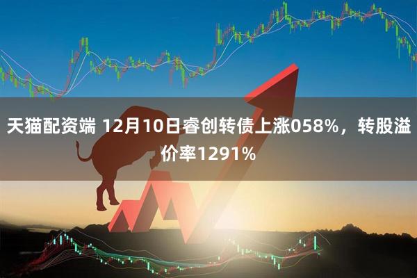 天猫配资端 12月10日睿创转债上涨058%,转股溢价率1291%
