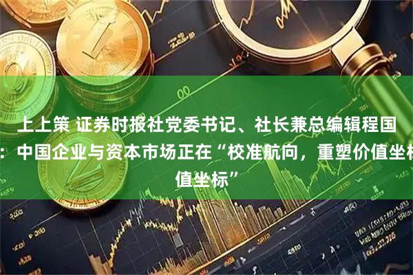 上上策 证券时报社党委书记、社长兼总编辑程国慧:中国企业与资本市场正在“校准航向,重塑价值坐标”