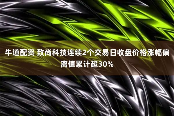 牛道配资 致尚科技连续2个交易日收盘价格涨幅偏离值累计超30%