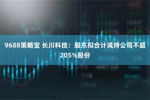 9688策略宝 长川科技:股东拟合计减持公司不超205%股份