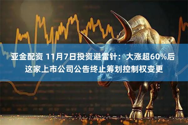 亚金配资 11月7日投资避雷针:大涨超60%后 这家上市公司公告终止筹划控制权变更