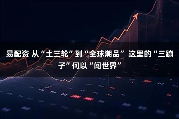 易配资 从“土三轮”到“全球潮品” 这里的“三蹦子”何以“闯世界”