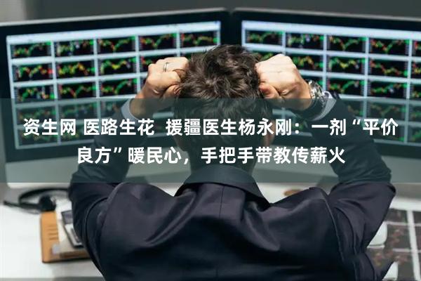 资生网 医路生花  援疆医生杨永刚：一剂“平价良方”暖民心，手把手带教传薪火