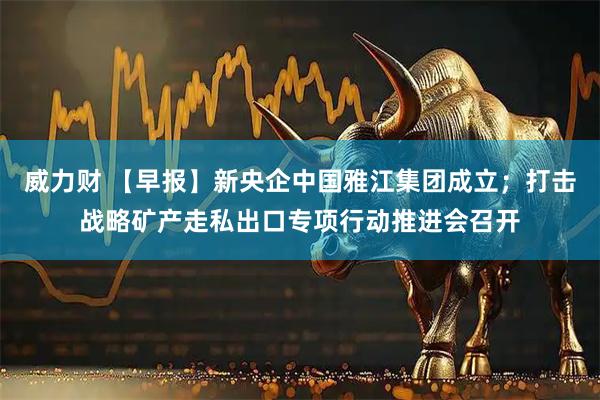 威力财 【早报】新央企中国雅江集团成立；打击战略矿产走私出口专项行动推进会召开