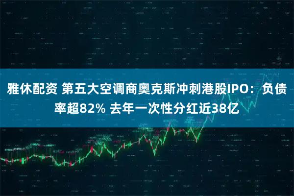 雅休配资 第五大空调商奥克斯冲刺港股IPO：负债率超82% 去年一次性分红近38亿
