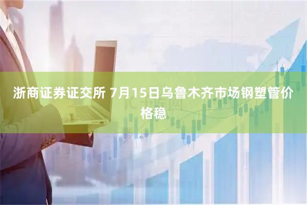 浙商证券证交所 7月15日乌鲁木齐市场钢塑管价格稳