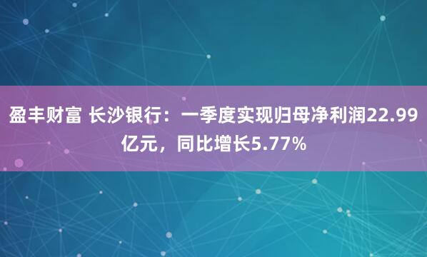盈丰财富 长沙银行：一季度实现归母净利润22.99亿元，同比增长5.77%