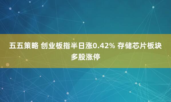 五五策略 创业板指半日涨0.42% 存储芯片板块多股涨停