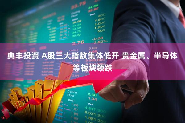 典丰投资 A股三大指数集体低开 贵金属、半导体等板块领跌